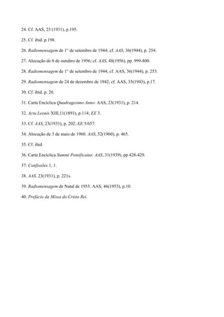 24. Cf. AAS, 23 (1931), p.195.

25. Cf. ibid. p.198.

26. Radiomensagem de 1° de setembro de 1944; cf. AAS, 36(1944), p. 254.

27. Alocução de 8 de outubro de 1956; cf. AAS, 48(1956), pp. 999-800.

28. Radiomensagem de 1° de setembro de 1944; cf. AAS, 36(1944), p. 253.

29. Radiomensagem de 24 de dezembro de 1942, cf. AAS, 35(1943), p.17.

30. Cf. ibid. p. 20.

31. Carta Encíclica Quadragesimo Anno: AAS, 23(1931), p. 214.

32. Acta Leonis XIII,11(1891), p.114; EE 3.

33. Cf. AAS, 23(1931), p. 202; EE 5/657.

34. Alocução de 3 de maio de 1960. AAS, 52(1960), p. 465.

35. Cf. ibid.

36. Carta Encíclica Summi Pontificatus: AAS, 31(1939), pp 428-429.

37. Confissões 1, 1.

38. AAS. 23(1931), p. 221s.

39. Radiomensagem de Natal de 1953: AAS, 46(1953), p.10.

40. Prefácio da Missa do Cristo Rei.
 