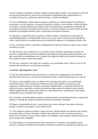 vieram a inspirar a legislação social dos estados contemporâneos: linhas, como já observava Pio XI
na encíclica Quadragesimo Anno,(4) que eficazmente contribuíram para o aparecimento e a
evolução de um novo e nobilíssimo ramo do direito, o "direito do trabalho".

22. E aos trabalhadores, afirma ainda a encíclica, reconhece-se o direito natural de constituírem
associações, ou só de operários, ou mistas de operários e patrões; como também o direito de darem
às mesmas a estrutura orgânica que julgarem mais conveniente para assegurarem a obtenção dos
seus legítimos interesses econômico-profissionais, e o direito de agirem, no interior delas, de modo
autônomo e por própria iniciativa, para a consecução dos mesmos interesses.

23. Operários e empresários devem regular as relações mútuas, inspirando-se no princípio da
solidariedade humana e da fraternidade cristã; uma vez que, tanto a concorrência de tipo liberal,
como a luta de classes no sentido marxista, são contrárias à natureza e à concepção cristã da vida.

24. Eis, veneráveis irmãos, os princípios fundamentais em que deve basear-se, para ser sã, a ordem
econômica e social.

25. Não devemos, pois, admirar-nos, se os católicos mais eminentes, atendendo aos apelos da
encíclica, empreenderam iniciativas múltiplas, para traduzirem em prática aqueles princípios. De
fato, nessa tarefa se empenharam, sob o impulso de exigências objetivas da natureza, homens de
boa vontade de todos os países do mundo.

26. Por isso, a encíclica, com razão, foi e continua a ser considerada como a Magna Carta (5) da
reconstrução econômica e social da época moderna.

A encíclica "Quadragesimo Anno"

27. Pio XI, nosso predecessor de santa memória, comemorou o quadragésimo aniversário da
encíclica Rerum Novarum, com um novo documento solene: a encíclica Quadragesimo Anno.(6)

28. Nesta, o sumo pontífice insiste no direito e dever da Igreja de prestar a sua contribuição
insubstituível para a feliz solução dos problemas sociais mais urgentes e mais graves, que
angustiam a família humana; confirma os princípios fundamentais e as diretrizes históricas da
encíclica leonina; e aproveita a ocasião para precisar alguns pontos de doutrina sobre os quais
tinham surgido dúvidas, mesmo entre católicos, e para desenvolver o pensamento social cristão,
atendendo às novas condições dos tempos.

29. As dúvidas, levantadas diziam respeito, de modo especial, à propriedade privada, ao regime dos
salários, e à atitude dos católicos perante uma forma de socialismo moderado.

30. Quanto à propriedade privada, o nosso predecessor torna a afirmar o seu caráter de direito
natural, e acentua o seu aspecto e a sua função social.

31. Com relação ao regime de salários, nega a tese que o declara injusto por natureza; mas reprova
ao mesmo tempo as formas inumanas e injustas que, não poucas vezes, se praticou; inculca e
desenvolve os critérios em que se deve inspirar e as condições a que é preciso satisfazer para não se
lesar a justiça nem a eqüidade.

32. Nesta matéria, o nosso predecessor indica claramente ser vantajoso, nas condições atuais,
suavisar o contrato de trabalho com elementos tomados do contrato de sociedade, de modo que "os
 