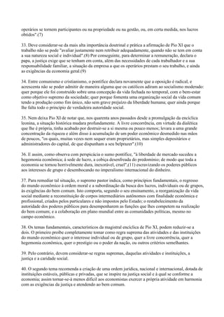 operários se tornem participantes ou na propriedade ou na gestão, ou, em certa medida, nos lucros
obtidos".(7)

33. Deve considerar-se da mais alta importância doutrinal e prática a afirmação de Pio XI que o
trabalho não se pode "avaliar justamente nem retribuir adequadamente, quando não se tem em conta
a sua natureza social e individual".(8) Por conseguinte, para determinar a remuneração, declara o
papa, a justiça exige que se tenham em conta, além das necessidades de cada trabalhador e a sua
responsabilidade familiar, a situação da empresa a que os operários prestam o seu trabalho, e ainda
as exigências da economia geral.(9)

34. Entre comunismo e cristianismo, o pontífice declara novamente que a oposição é radical, e
acrescenta não se poder admitir de maneira alguma que os católicos adiram ao socialismo moderado:
quer porque ele foi construído sobre uma concepção da vida fechada no temporal, com o bem-estar
como objetivo supremo da sociedade; quer porque fomenta uma organização social da vida comum
tendo a produção como fim único, não sem grave prejuízo da liberdade humana; quer ainda porque
lhe falta todo o princípio de verdadeira autoridade social.

35. Nem deixa Pio XI de notar que, nos quarenta anos passados desde a promulgação da encíclica
leonina, a situação histórica mudara profundamente. A livre concorrência, em virtude da dialética
que lhe é própria, tinha acabado por destruir-se a si mesma ou pouco menos; levara a uma grande
concentração da riqueza e além disso à acumulação de um poder econômico desmedido nas mãos
de poucos, "os quais, muitas vezes nem sequer eram proprietários, mas simples depositários e
administradores do capital, de que dispunham a seu belprazer".(10)

36. E assim, como observa com perspicácia o sumo pontífice, "à liberdade de mercado sucedeu a
hegemonia econômica; à sede de lucro, a cobiça desenfreada do predomínio; de modo que toda a
economia se tornou horrivelmente dura, inexorável, cruel",(11) escravizando os poderes públicos
aos interesses de grupo e desembocando no imperalismo internacional do dinheiro.

37. Para remediar tal situação, o supremo pastor indica, como princípios fundamentais, o regresso
do mundo econômico à ordem moral e a subordinação da busca dos lucros, individuais ou de grupos,
às exigências do bem comum. Isto comporta, segundo o seu ensinamento, a reorganização da vida
social mediante a reconstituição de corpos intermediários autônomos com finalidade econômica e
profissional, criados pelos particulares e não impostos pelo Estado; o restabelecimento da
autoridade dos poderes públicos para desempenharem as funções que lhes competem na realização
do bem comum; e a colaboração em plano mundial entre as comunidades políticas, mesmo no
campo econômico.

38. Os temas fundamentais, característicos da magistral encíclica de Pio XI, podem reduzir-se a
dois. O primeiro proíbe completamente tomar como regra suprema das atividades e das instituições
do mundo econômico quer o interesse individual ou de grupo, quer a livre concorrência, quer a
hegemonia econômica, quer o prestígio ou o poder da nação, ou outros critérios semelhantes.

39. Pelo contrário, devem considerar-se regras supremas, daquelas atividades e instituições, a
justiça e a caridade social.

40. O segundo tema recomenda a criação de uma ordem jurídica, nacional e internacional, dotada de
instituições estáveis, públicas e privadas, que se inspire na justiça social e à qual se conforme a
economia; assim tornar-se-á menos difícil aos economistas exercer a própria atividade em harmonia
com as exigências da justiça e atendendo ao bem comum.
 