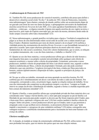 A radiomensagem de Pentecostes de 1941

41. Também Pio XII, nosso predecessor de venerável memória, contribuiu não pouco para definir e
desenvolver a doutrina social cristã. No dia 1° de junho de 1941, festa de Pentecostes, transmitiu
uma radiomensagem "para chamar a atenção do mundo católico sobre um acontecimento digno de
ser gravado com letras de ouro nos fastos da Igreja: o qüinquagésimo aniversário da fundamental
encíclica social Rerum Novarum de Leão XIII...(12) e para agradecer humildemente a Deus todo-
poderoso... o dom que... se dignou conceder à Igreja com aquela encíclica do seu vigário na terra; e
para louvá-lo, pelo sopro do Espírito renovador que, por meio da mesma, derramou desde então de
modo sempre crescente sobre toda a humanidade".(13)

42. Nessa radiomensagem, o grande pontífice reivindica para a Igreja a "irrefutável competência de
julgar se as bases de uma determinada ordem social estão de acordo com a ordem imutável que
Deus Criador e Redentor manifestou por meio do direito natural e da revelação",(14) reafirma a
vitalidade perene dos ensinamentos da encíclica Rerum Novarum e a sua fecundidade inexaurível; e
aproveita a ocasião "para expor ulteriores princípios diretivos de moral sobre três valores
fundamentais da vida social e econômica. Esses três valores fundamentais, que se unem, se enlaçam
e se ajudam mutuamente, são: o uso dos bens materiais, o trabalho e a família".(15)

43. Quanto ao uso dos bens materias, o nosso predecessor afirma que o direito de todo homem a
usar daqueles bens para o seu próprio sustento tem prioridade sobre qualquer outro direito de
natureza econômica, e mesmo sobre o direito de propriedade. Certamente, acrescenta o nosso
predecessor, também o direito de propriedade dos bens é um direito natural; mas, segundo a ordem
objetiva estabelecida por Deus, o direito de propriedade é limitado, pois não pode constituir
obstáculo a que seja satisfeita a "exigência irrevogável dos bens, criados por Deus para todos os
homens, estarem eqüitativamente à disposição de todos, segundo os princípios da justiça e da
caridade".(16)

44. No que se refere ao trabalho, retomando um tema apontado na encíclica leonina, Pio XII
confirma que ele é simultaneamente um dever e um direito de todos e cada um dos homens. Por
conseguinte, corresponde a estes, em primeiro lugar, regular as relações mútuas do trabalho. Só no
caso dos interessados não cumprirem ou não poderem cumprir o seu dever, "compete ao Estado
intervir no campo da divisão e distribuição do trabalho, segundo a forma e a medida requeridas pelo
bem comum devidamente entendido".(17)

45. Quanto à família, o sumo pontífice afirma que a propriedade privada dos bens materiais deve ser
considerada como "espaço vital da família; isto é, meio apto para assegurar ao pai de família a sã
liberdade de que necessita para poder cumprir os deveres que lhe foram impostos pelo Criador, para
o bem-estar físico, espiritual e religioso dos seus".(18) Isto confere também à família o direito de
emigrar. Sobre este ponto, o nosso predecessor adverte que os Estados, tanto os que permitem a
emigração como os que acolhem novos elementos, se procurarem eliminar tudo o que "pode
impedir o nascimento e o progresso de uma verdadeira confiança" (19) mútua, conseguirão uma
vantagem recíproca e contribuirão simultaneamente para o incremento do bem-estar humano e do
avanço da cultura.

Ulteriores modificações

46. A situação, já mudada ao tempo da comemoração celebrada por Pio XII, sofreu nestes vinte
anos profundas inovações, quer no interior dos países quer nas suas relações mútuas.
 