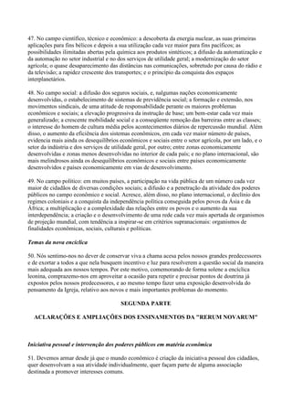 47. No campo científico, técnico e econômico: a descoberta da energia nuclear, as suas primeiras
aplicações para fins bélicos e depois a sua utilização cada vez maior para fins pacíficos; as
possibilidades ilimitadas abertas pela química aos produtos sintéticos; a difusão da automatização e
da automação no setor industrial e no dos serviços de utilidade geral; a modernização do setor
agrícola; o quase desaparecimento das distâncias nas comunicações, sobretudo por causa do rádio e
da televisão; a rapidez crescente dos transportes; e o princípio da conquista dos espaços
interplanetários.

48. No campo social: a difusão dos seguros sociais, e, nalgumas nações economicamente
desenvolvidas, o estabelecimento de sistemas de previdência social; a formação e extensão, nos
movimentos sindicais, de uma atitude de responsabilidade perante os maiores problemas
econômicos e sociais; a elevação progressiva da instrução de base; um bem-estar cada vez mais
generalizado; a crescente mobilidade social e a conseqüente remoção das barreiras entre as classes;
o interesse do homem de cultura média pelos acontecimentos diários de repercussão mundial. Além
disso, o aumento da eficiência dos sistemas econômicos, em cada vez maior número de países,
evidencia mais ainda os desequilíbrios econômicos e sociais entre o setor agrícola, por um lado, e o
setor da indústria e dos serviços de utilidade geral, por outro; entre zonas economicamente
desenvolvidas e zonas menos desenvolvidas no interior de cada país; e no plano internacional, são
mais melindrosos ainda os desequilíbrios econômicos e sociais entre países economicamente
desenvolvidos e países economicamente em vias de desenvolvimento.

49. No campo político: em muitos países, a participação na vida pública de um número cada vez
maior de cidadãos de diversas condições sociais; a difusão e a penetração da atividade dos poderes
públicos no campo econômico e social. Acresce, além disso, no plano internacional, o declínio dos
regimes coloniais e a conquista da independência política conseguida pelos povos da Ásia e da
África; a multiplicação e a complexidade das relações entre os povos e o aumento da sua
interdependência; a criação e o desenvolvimento de uma rede cada vez mais apertada de organismos
de projeção mundial, com tendência a inspirar-se em critérios supranacionais: organismos de
finalidades econômicas, sociais, culturais e políticas.

Temas da nova encíclica

50. Nós sentimo-nos no dever de conservar viva a chama acesa pelos nossos grandes predecessores
e de exortar a todos a que nela busquem incentivo e luz para resolverem a questão social da maneira
mais adequada aos nossos tempos. Por este motivo, comemorando de forma solene a encíclica
leonina, comprazemo-nos em aproveitar a ocasião para repetir e precisar pontos de doutrina já
expostos pelos nossos predecessores, e ao mesmo tempo fazer uma exposição desenvolvida do
pensamento da Igreja, relativo aos novos e mais importantes problemas do momento.

                                       SEGUNDA PARTE

  ACLARAÇÕES E AMPLIAÇÕES DOS ENSINAMENTOS DA "RERUM NOVARUM"



Iniciativa pessoal e intervenção dos poderes públicos em matéria econômica

51. Devemos armar desde já que o mundo econômico é criação da iniciativa pessoal dos cidadãos,
quer desenvolvam a sua atividade individualmente, quer façam parte de alguma associação
destinada a promover interesses comuns.
 