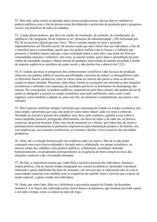 52. Mas nele, pelas razões já aduzidas pelos nossos predecessores, devem intervir também os
poderes públicos com o fim de promoverem devidamente o acréscimo de produção para o progresso
social e em beneficio de todos os cidadãos.

53. A ação desses poderes, que deve ter caráter de orientação, de estímulo, de coordenação, de
suplência e de integração, há de inspirar-se no "princípio de subsidiariedade", (20) formulado por
Pio XI na encíclica Quadragesimo Anno: "Deve contudo manter-se arme o princípio
importantíssimo em filosofia social: do mesmo modo que não é lícito tirar aos indivíduos, a fim de
o transferir para a comunidade, aquilo que eles podem realizar com as forças e a indústria que
possuem, é também injusto entregar a uma sociedade maior e mais alta o que pode ser feito por
comunidades menores e inferiores. Isto seria, ao mesmo tempo, grave dano e perturbação da justa
ordem da sociedade; porque o objeto natural de qualquer intervenção da mesma sociedade é ajudar
de maneira supletiva os membros do corpo social, e não destruí-los e absorvê-los".(21)

54. É verdade que hoje os progressos dos conhecimentos científicos e das técnicas de produção
oferecem aos poderes públicos maiores possibilidades concretas de reduzir os desequilíbrios entre
os diferentes fatores produtivos, entre as várias zonas no interior dos países e entre as diversas
nações no plano mundial. Permitem, além disso, limitar as oscilações nas alternativas das situações
econômicas e enfrentar com esperança de resultados positivos os fenômenos do desemprego das
massas. Por conseguinte, os poderes públicos, responsáveis pelo bem comum, não podem deixar de
sentir-se obrigados a exercer no campo econômico uma ação multiforme, mais vasta e mais
orgânica; como também a adaptar-se, para este fim, às estruturas e competências, nos meios e nos
métodos.

55. Mas é preciso reafirmar sempre o princípio que a presença do Estado no campo econômico, por
mais ampla e penetrante que seja, não pode ter como meta reduzir cada vez mais a esfera da
liberdade na iniciativa pessoal dos cidadãos; mas, deve, pelo contrário, garantir a essa esfera a
maior amplidão possível, protegendo efetivamente, em favor de todos e de cada um, os direitos
essenciais da pessoa humana. Entre estes há de enumerar-se o direito, que todos têm, de serem e
permanecerem normalmente os primeiros responsáveis pela manutenção própria e da família; ora,
isso implica que, nos sistemas econômicos, se consinta e facilite o livre exercício das atividades
produtivas.

56. Aliás, até a evolução histórica põe em evidência cada vez maior o fato de se não poder
conseguir uma convivência ordenada e fecunda sem a colaboração, no campo econômico, ao
mesmo tempo dos cidadãos e dos poderes públicos; colaboração simultânea realizada
harmonicamente, em proporções correspondentes às exigências do bem comum no meio das
situações variáveis e das vicissitudes humanas.

57. De fato, a experiência ensina que, onde falta a iniciativa pessoal dos indivíduos, domina a
tirania política; e há ao mesmo tempo estagnação nos setores econômicos, destinados a produzir
sobretudo a gama indefinida dos bens de consumo e de serviços que se relacionam não só com as
necessidades materiais mas também com as exigências do espírito: bens e serviços que exigem, de
modo especial, o gênio criador dos indivíduos.

58. Onde, por outro lado, falta ou é defeituosa a necessária atuação do Estado, há desordem
insanável; e os fracos são explorados pelos fortes menos escrupulosos, que medram por toda a parte
e em todo o tempo, como a cizânia no meio do trigo.
 