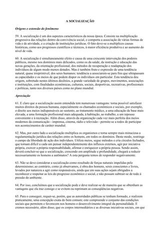 A SOCIALIZAÇÃO

Origens e extensão do fenômeno

59. A socialização é um dos aspectos característicos da nossa época. Consiste na multiplicação
progressiva das relações dentro da convivência social, e comporta a associação de várias formas de
vida e de atividade, e a criação de instituições jurídicas. O fato deve-se a multíplices causas
históricas, como aos progressos científicos e técnicos, à maior eficiência produtiva e ao aumento do
nível de vida.

60. A socialização é simultaneamente efeito e causa de uma crescente intervenção dos poderes
públicos, mesmo nos domínios mais delicados, como os da saúde, da instrução e educação das
novas gerações, da orientação profissional, dos métodos de recuperação e readaptação dos
indivíduos de algum modo menos dotados. Mas é também fruto e expressão de uma tendência
natural, quase irreprimível, dos seres humanos: tendência a associarem-se para fins que ultrapassam
as capacidades e os meios de que podem dispor os indivíduos em particular. Esta tendência deu
origem, sobretudo nestes últimos decênios, a grande variedade de grupos, movimentos, associações
e instituições, com finalidades econômicas, culturais, sociais, desportivas, recreativas, profissionais
e políticas, tanto nos diversos países como no plano mundial.

Apreciação

61. E claro que a socializaçâo assim entendida tem numerosas vantagens: torna possível satisfazer
muitos direitos da pessoa humana, especialmente os chamados econômicos e sociais, por exemplo,
o direito aos meios indispensáveis ao sustento, ao tratamento médico, a uma educação de base mais
elevada, a uma formação profissional mais adequada, à habitação, ao trabalho, a um repouso
conveniente e à recreação. Além disso, através da organização cada vez mais perfeita dos meios
modernos da comunicação - imprensa, cinema, rádio e televisão - permite-se a todos de participar
nos acontecimentos de caráter mundial.

62. Mas, por outro lado a socialização multiplica os organismos e torna sempre mais minuciosa a
regulamentação jurídica das relações entre os homens, em todos os domínios. Deste modo, restringe
o campo da liberdade de ação dos indivíduos. Utiliza meios, segue métodos e cria círculos fechados,
que tornam difícil a cada um pensar independentemente dos influxos externos, agir por iniciativa
própria, exercer a própria responsabilidade, afirmar e enriquecer a própria pessoa. Sendo assim,
deverá concluir-se que a socialização, crescendo em amplitude e profundidade, chegará a reduzir
necessariamente os homens a autômatos? A esta pergunta temos de responder negativamente.

63. Não se deve considerar a socialização como resultado de forças naturais impelidas pelo
determinismo; ao contrário, como já observamos, é obra dos homens, seres conscientes e livres,
levados por natureza a agir como responsáveis, ainda que em suas ações sejam obrigados a
reconhecer e respeitar as leis do progresso econômico e social, e não possam subtrair-se de todo à
pressão do ambiente.

64. Por isso, concluímos que a socialização pode e deve realizar-se de maneira que se obtenham as
vantagens que ela traz consigo e se evitem ou reprimam as conseqüências negativas.

65. Para o conseguir, requer-se, porém, que as autoridades públicas se tenham formado, e realizem
praticamente, uma concepção exata do bem comum; este compreende o conjunto das condições
sociais que permitem e favorecem nos homens o desenvolvimento integral da personalidade. E
cremos necessário, além disso, que os corpos intermediários e as diversas iniciativas sociais, em que
 