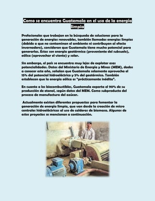 Como se encuentra Guatemala en el uso de la energía
limpia
Profesionales que trabajan en la búsqueda de soluciones para la
generación de energías renovables, también llamadas energías limpias
(debido a que no contaminan el ambiente ni contribuyen al efecto
invernadero), consideran que Guatemala tiene mucho potencial para
generarlas. Estas son energía geotérmica (proveniente del subsuelo),
eólica (aprovechar el viento) y solar.
Sin embargo, el país se encuentra muy lejos de explotar esas
potencialidades. Datos del Ministerio de Energía y Minas (MEM), dados
a conocer este año, señalan que Guatemala solamente aprovecha el
15% del potencial hidroeléctrico y 5% del geotérmico. También
establecen que la energía eólica es “prácticamente inédita”.
En cuanto a los biocombustibles, Guatemala exporta el 90% de su
producción de etanol, según datos del MEM. Como subproducto del
proceso de manufactura del azúcar.
Actualmente existen diferentes propuestas para fomentar la
generación de energía limpia, que van desde la creación de micro
centrales hidroeléctricas al uso de calderas de biomasa. Algunos de
estos proyectos se mencionan a continuación.

 