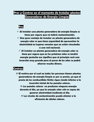 Pros y Contras en el momento de Instalar plantas
Generadoras de Energía Limpia:
Pro:
 Al instalar una planta generadora de energía limpia se
tiene por seguro que no habrá contaminación.
 Una gran ventaja de instalar un planta generadora de
energía solar es que tiene capacidad de aprovechar la
electricidad en lugares remotos que no están vinculados
a una red nacional.
 Al instalar un planta generadora de energía solar se
tiene por seguro que en los próximos años se tendrá
energía gratuita eso significa que al principio será una
inversión muy grande pero al pasar de los años se podrá
ahorrar mucho dinero.

Contras:
 El motivo por el cual no todas las personas tienen plantas
generadoras de energía limpia es por su precio, ya que el
precio de los combustibles fósiles sigue siendo inferior a la
inversión inicial de los paneles solares.
 Los paneles solares no producen ninguna energía
durante el día, ya que la energía solar solo es capaz de
generar electricidad mediante el día.
 Los niveles de contaminación puede afectar a la
eficiencia de células solares.

 