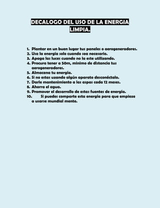 DECALOGO DEL USO DE LA ENERGIA
LIMPIA.
1. Plantar en un buen lugar tus paneles o aerogeneradores.
2. Usa la energía solo cuando sea necesario.
3. Apaga las luces cuando no la este utilizando.
4. Procura tener a 50m, minimo de distancia tus
aerogeneradores.
5. Almacena tu energía.
6. Si no estas uzando algún aparato desconéctalo.
7. Darle mantenimiento a las aspas cada 12 meses.
8. Ahorra el agua.
9. Promover el desarrollo de estas fuentes de energía.
10.
Si puedes comparte esta energía para que empieze
a usarse mundial mente.

 