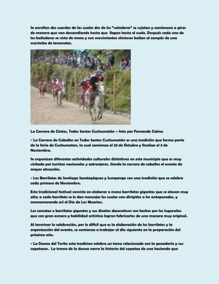 Se enrollan dos cuerdas de las cuales dos de los “voladores” se sujetan y comienzan a girar
de manera que van descendiendo hasta que llegan hasta el suelo. Después cada uno de
los bailadores se viste de mono y con movimientos chistosos bailan al compás de una
marimba de tecomates.

La Carrera de Cintas, Todos Santos Cuchumatán – foto por Fernando Calmo
- La Carrera de Caballos en Todos Santos Cuchumatán es una tradición que forma parte
de la feria de Cuchumatan, la cual comienza el 23 de Octubre y finaliza el 3 de
Noviembre.
Se organizan diferentes actividades culturales distintivas en este municipio que es muy
visitado por turistas nacionales y extranjeros. Siendo la carrera de caballos el evento de
mayor atracción.
- Los Barriletes de Santiago Sacatepéquez y Sumpango son una tradición que se celebra
cada primero de Noviembre.
Este tradicional festival consiste en elaborar a mano barriletes gigantes que se elevan muy
alto; a cada barrilete se le dan mensajes los cuales van dirigidos a los antepasados, y
conmemorando así el Día de Los Muertos.
Los cometas o barriletes gigantes y sus diseños decorativos son hechos por los lugareños
que con gran esmero y habilidad artística logran fabricarlos de una manera muy original.
Al terminar la celebración, por lo difícil que es la elaboración de los barriletes y la
organización del evento, se comienza a trabajar al día siguiente en la preparación del
próximo año.
- La Danza del Torito esta tradicion celebra un tema relacionado con la ganadería y sus
capataces. La trama de la danza narra la historia del capataz de una hacienda que

 