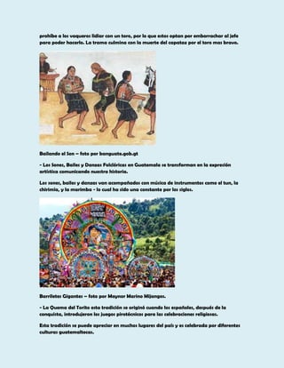 prohíbe a los vaqueros lidiar con un toro, por lo que estos optan por emborrachar al jefe
para poder hacerlo. La trama culmina con la muerte del capataz por el toro mas bravo.

Bailando el Son – foto por banguate.gob.gt
- Los Sones, Bailes y Danzas Folclóricas en Guatemala se transforman en la expresión
artística comunicando nuestra historia.
Los sones, bailes y danzas van acompañados con música de instrumentos como el tun, la
chirimía, y la marimba - lo cual ha sido una constante por los siglos.

Barriletes Gigantes – foto por Maynor Marino Mijangos.
- La Quema del Torito esta tradición se originó cuando los españoles, después de la
conquista, introdujeron los juegos pirotécnicos para las celebraciones religiosas.
Esta tradición se puede apreciar en muchos lugares del país y es celebrada por diferentes
culturas guatemaltecas.

 