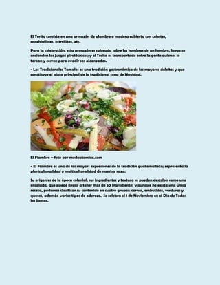 El Torito consiste en una armazón de alambre o madera cubierta con cohetes,
canchinflines, estrellitas, etc.
Para la celebración, esta armazón es colocada sobre los hombros de un hombre, luego se
encienden los juegos pirotécnicos; y el Torito es transportado entre la gente quienes lo
torean y corren para evadir ser alcanzados.
- Los Tradicionales Tamales es una tradición gastronómica de los mayores deleites y que
constituye el plato principal de la tradicional cena de Navidad.

El Fiambre – foto por modaatomica.com
- El Fiambre es una de las mayors expresiones de la tradición guatemalteca; representa la
pluriculturalidad y multiculturalidad de nuestra raza.
Su origen es de la época colonial, sus ingredientes y textura se pueden describir como una
ensalada, que puede llegar a tener más de 50 ingredientes y aunque no exista una única
receta, podemos clasificar su contenido en cuatro grupos: carnes, embutidos, verduras y
quesos, además varios tipos de aderezo. Se celebra el 1 de Noviembre en el Dia de Todos
los Santos.

 