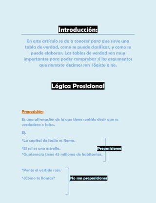 Introducción:
En este artículo se da a conocer para que sirve una
tabla de verdad, como se puede clasificar, y como se
puede elaborar. Las tablas de verdad son muy
importantes para poder comprobar si los argumentos
que nosotros decimos son lógicos o no.

Lógica Prosicional

Proposición:
Es una afirmación de la que tiene sentido decir que es
verdadera o falsa.
Ej.
*La capital de Italia es Roma.
*El sol es una estrella.
*Guatemala tiene 45 millones de habitantes.

*Ponte el vestido rojo.
*¿Cómo te llamas?

 