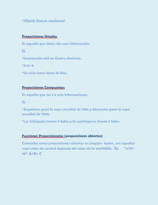 *¡Ojalá llueva mañana!

Proposiciones Simples:
Es aquella que tiene sólo una información.
Ej.
*Guatemala está en Centro América.
*3+5= 8.
*Un ciclo lunar tiene 28 días.

Proposiciones Compuestas:
Es aquella que da 2 ó más informaciones.
Ej.
*Argentina ganó la copa mundial de 1986 y Alemania ganó la copa
mundial de 1990.
*Los triángulos tienen 3 lados y los pentágonos tienen 5 lados.

Funciones Proposicionales (proposiciones abiertas)
Conocidas como proposiciones abiertas en ángulos textos, son aquellas
cuyo valor de verdad depende del valor de la variable. Ej. *x+5=

10* A+B= C

 