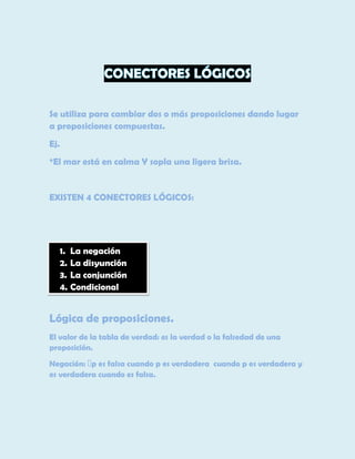Se utiliza para cambiar dos o más proposiciones dando lugar
a proposiciones compuestas.
Ej.
*El mar está en calma Y sopla una ligera brisa.

EXISTEN 4 CONECTORES LÓGICOS:

1. La negación
2. La disyunción
3. La conjunción
4. Condicional

Lógica de proposiciones.
El valor de la tabla de verdad: es la verdad o la falsedad de una
proposición.
es verdadera cuando es falsa.

 