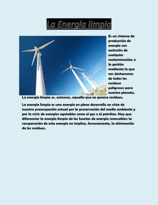 Es un sistema de
producción de
energía con
exclusión de
cualquier
contaminación; o
la gestión
mediante la que
nos deshacemos
de todos los
residuos
peligrosos para
nuestro planeta.
La energía limpia es, entonces, aquella que no genera residuos.
La energía limpia es una energía en pleno desarrollo en vista de
nuestra preocupación actual por la preservación del medio ambiente y
por la crisis de energías agotables como el gas o el petróleo. Hay que
diferenciar la energía limpia de las fuentes de energía renovables: la
recuperación de esta energía no implica, forzosamente, la eliminación
de los residuos.

 