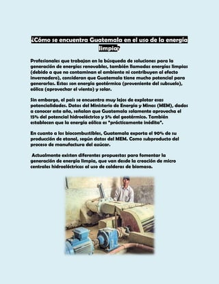 ¿Cómo se encuentra Guatemala en el uso de la energía
limpia?
Profesionales que trabajan en la búsqueda de soluciones para la
generación de energías renovables, también llamadas energías limpias
(debido a que no contaminan el ambiente ni contribuyen al efecto
invernadero), consideran que Guatemala tiene mucho potencial para
generarlas. Estas son energía geotérmica (proveniente del subsuelo),
eólica (aprovechar el viento) y solar.
Sin embargo, el país se encuentra muy lejos de explotar esas
potencialidades. Datos del Ministerio de Energía y Minas (MEM), dados
a conocer este año, señalan que Guatemala solamente aprovecha el
15% del potencial hidroeléctrico y 5% del geotérmico. También
establecen que la energía eólica es “prácticamente inédita”.
En cuanto a los biocombustibles, Guatemala exporta el 90% de su
producción de etanol, según datos del MEM. Como subproducto del
proceso de manufactura del azúcar.
Actualmente existen diferentes propuestas para fomentar la
generación de energía limpia, que van desde la creación de micro
centrales hidroeléctricas al uso de calderas de biomasa.

 