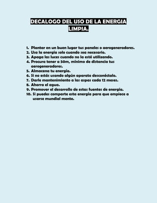 DECALOGO DEL USO DE LA ENERGIA
LIMPIA.
1. Plantar en un buen lugar tus paneles o aerogeneradores.
2. Usa la energía solo cuando sea necesario.
3. Apaga las luces cuando no la esté utilizando.
4. Procura tener a 50m, mínimo de distancia tus
aerogeneradores.
5. Almacena tu energía.
6. Si no estás usando algún aparato desconéctalo.
7. Darle mantenimiento a las aspas cada 12 meses.
8. Ahorra el agua.
9. Promover el desarrollo de estas fuentes de energía.
10. Si puedes comparte esta energía para que empiece a
usarse mundial mente.

 