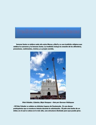 La Semana Santa se celebra cada año entre Marzo y Abril y es una tradición religiosa que
celebra la cuaresma y la Semana Santa. La tradición incluye la creación de las alfombras,
procesiones, vestimentas, música y su propia comida.

Palo Volador, Cubulco, Baja Verapaz – foto por German Velásquez
- El Palo Volador se celebra en distintos lugares de Guatemala. Es una danza
prehispánica que se mantuvo intacta durante la colonización. El palo esta hecho de un
árbol, en el cual se coloca en lo más alto, una estructura diseñada para que pueda girar.

 