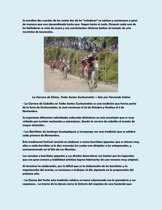 Se enrollan dos cuerdas de las cuales dos de los “voladores” se sujetan y comienzan a girar
de manera que van descendiendo hasta que llegan hasta el suelo. Después cada uno de
los bailadores se viste de mono y con movimientos chistosos bailan al compás de una
marimba de tecomates.

La Carrera de Cintas, Todos Santos Cuchumatán – foto por Fernando Calmo
- La Carrera de Caballos en Todos Santos Cuchumatán es una tradición que forma parte
de la feria de Cuchumatán, la cual comienza el 23 de Octubre y finaliza el 3 de
Noviembre.
Se organizan diferentes actividades culturales distintivas en este municipio que es muy
visitado por turistas nacionales y extranjeros. Siendo la carrera de caballos el evento de
mayor atracción.
- Los Barriletes de Santiago Sacatepéquez y Sumpango son una tradición que se celebra
cada primero de Noviembre.
Este tradicional festival consiste en elaborar a mano barriletes gigantes que se elevan muy
alto; a cada barrilete se le dan mensajes los cuales van dirigidos a los antepasados, y
conmemorando así el Día de Los Muertos.
Los cometas o barriletes gigantes y sus diseños decorativos son hechos por los lugareños
que con gran esmero y habilidad artística logran fabricarlos de una manera muy original.
Al terminar la celebración, por lo difícil que es la elaboración de los barriletes y la
organización del evento, se comienza a trabajar al día siguiente en la preparación del
próximo año.
- La Danza del Torito esta tradición celebra un tema relacionado con la ganadería y sus
capataces. La trama de la danza narra la historia del capataz de una hacienda que

 