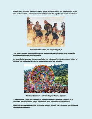 prohíbe a los vaqueros lidiar con un toro, por lo que estos optan por emborrachar al jefe
para poder hacerlo. La trama culmina con la muerte del capataz por el toro más bravo.

Bailando el Son – foto por banguate.gob.gt
- Los Sones, Bailes y Danzas Folclóricas en Guatemala se transforman en la expresión
artística comunicando nuestra historia.
Los sones, bailes y danzas van acompañados con música de instrumentos como el tun, la
chirimía, y la marimba - lo cual ha sido una constante por los siglos.

Barriletes Gigantes – foto por Maynor Marino Mijangos.
- La Quema del Torito esta tradición se originó cuando los españoles, después de la
conquista, introdujeron los juegos pirotécnicos para las celebraciones religiosas.
Esta tradición se puede apreciar en muchos lugares del país y es celebrada por diferentes
culturas guatemaltecas.

 