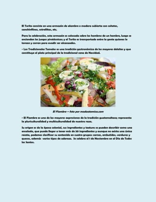 El Torito consiste en una armazón de alambre o madera cubierta con cohetes,
canchinflines, estrellitas, etc.
Para la celebración, esta armazón es colocada sobre los hombros de un hombre, luego se
encienden los juegos pirotécnicos; y el Torito es transportado entre la gente quienes lo
torean y corren para evadir ser alcanzados.
- Los Tradicionales Tamales es una tradición gastronómica de los mayores deleites y que
constituye el plato principal de la tradicional cena de Navidad.

El Fiambre – foto por modaatomica.com
- El Fiambre es una de las mayores expresiones de la tradición guatemalteca; representa
la pluriculturalidad y multiculturalidad de nuestra raza.
Su origen es de la época colonial, sus ingredientes y textura se pueden describir como una
ensalada, que puede llegar a tener más de 50 ingredientes y aunque no exista una única
receta, podemos clasificar su contenido en cuatro grupos: carnes, embutidos, verduras y
quesos, además varios tipos de aderezo. Se celebra el 1 de Noviembre en el Día de Todos
los Santos.

 