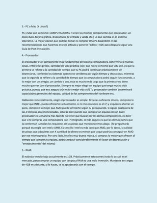 3.- PC o Mac (Y Linux?)
PC y Mac son lo mismo: COMPUTADORAS. Tienen los mismos componentes (un procesador, un
disco duro, tarjeta gráfica, dispositivos de entrada y salida etc.) Lo que cambia es el Sistema
Operativo. La mejor opción que podrías tomar es comprar Una PC basándote en las
recomendaciones que hacemos en este artículo y ponerle Fedora + KDE para después seguir una
Guía de Post-Instalación.
4.- Procesador:
El procesador es el componente más fundamental de toda tu computadora. Determinará muchas
cosas, entre ellas precio, cantidad de vida práctica (ojo: que no es lo mismo que vida útil, ya que la
primera se refiere a la cantidad de tiempo que tu PC podrá continuar prácticamente sin
depreciarse, corriendo los sistemas operativos venideros por algún tiempo y otras cosas, mientras
que la segunda se refiere a la cantidad de tiempo que la computadora podrá seguir funcionando, a
lo mejor con un arreglo, un cambio o dos, ésta es mucho más larga que la primera y no tiene
mucho que ver con el procesador. Siempre es mejor elegir un equipo que tenga mucha vida
práctica, puesto que eso asegura aún más y mejor vida útil) Tu procesador también determinará
capacidades generales del equipo, calidad de los componentes del hardware etc.
Hablando comercialmente, elegir el procesador es simple: Si tienes suficiente dinero, cómprate lo
mejor que INTEL pueda ofrecerte (actualmente, si no me equivoco es el i7) y si quieres ahorrar un
poco, cómprate lo mejor que AMD puede ofrecerte según tu presupuesto. Si sigues cualquiera de
las 2 técnicas aquí mencionadas, estarás bien puesto que comprar un equipo con un buen
procesador es la manera más fácil de no tener que buscar por los demás componentes, es decir
que si te compras una computadora con i7 integrado, lo más seguro es que las demás partes que
la conforman cumplan los requisitos de las piezas que mencionaremos abajo. (Te preguntarás
porqué esa regla con Intel y AMD. Es sencillo: Intel es más caro que AMD, por lo tanto, la calidad
de piezas que adquieres con X cantidad de dinero es menor que la que podrías conseguir en AMD
por ese mismo precio. Por otro lado, Intel es muy buena marca, si compras lo mejor que ofrecen al
tiempo que compres tu equipo, podrás reducir considerablemente el factor de depreciación y
"envejecimiento" del mismo)
5.- RAM:
El estándar medio-bajo actualmente es 1GB. Prácticamente esto correrá todo lo actual en el
mercado, pero comprar un equipo con tan poca RAM es una mala inversión. Mantente en rangos
de 4GB en adelante, si lo haces, te lo agradecerás con el tiempo.

 