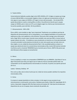 6.- Tarjeta Gráfica:
Comercialmente hablando, puedes elegir entre INTEL NVIDIA y ATI. Si eliges un equipo que tenga
al menos 4GB de RAM y un procesador elegido en base a la regla que te presentamos arriba, lo
más seguro es que venga con NVIDIA o ATI según la marca del procesador... De entrada INTEL
queda descartado en cuanto a stock gráfico se refiere. De preferencia trata de que tu equipo
venga con NVIDIA, pero si viene con ATI y ya lo elegiste según los criterios que mencionamos en
los puntos pasados, pues está bien. No hay problema.
7.- Almacenamiento - HDD o SSD:
Ésta es difícil, como también es algo "poco importante" Realmente no es problema qué tipo de
dispositivo de almacenamiento use tu computadora, si ya la elegiste basándote en los puntos que
explicamos arriba, será rapidísima y ultra eficiente. Éste punto sólo lo pongo como información
extra. Elegir SSD es mucha mejor inversión (como también más caro) que HDD, e incluso haría al
equipo todavía más veloz... El problema es que actualmente no tenemos en el mercado destinado
al usuario promedio muchas opciones de elección en este ramo puesto que casi todo viene con
disco rígido y no con unidad de almacenamiento flash. Si de casualidad pudieras comprar un
equipo que además de tener las características mencionadas arriba, tuviera SSD estarías teniendo
muchísima suerte y haciendo TREMENDA buena inversión para el futuro. (NOTA: Me parece que
sólo Alienware ofrece equipos así actualmente)

8.- Marca:
Como ya expliqué, es mejor una computadora COMPRADA que una ARMADA. ¿Qué Marca? eso es
algo trivial puesto que estoy casi seguro que en todas las marcas conocidas podrás hallar una
computadora con las especificaciones mencionadas en el artículo. Si quieres una opinión personal
ahí te va:
Laptop - Gateway, Desktop - HP
Pero como ya dije, esto no tiene mucho que ver, todas las marcas pueden satisfacer los requisitos
mencionados arriba.
9.- Extras:
Si compras tu equipo basándote en éstos consejos, lo más seguro es que ya posea lo que
mencionaremos a continuación como extras: Hardware para Audio y Video HD, Capacidades Wi-Fi,
Lector y Quemador integrado (DVD, Blu-Ray) Lectores de tarjetas SD, Todo tipo de entradas para
dispositivos de uso con el equipo, buena resolución de pantalla, etc.

 