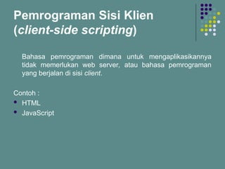 Pemrograman Sisi Klien
(client-side scripting)
Bahasa pemrograman dimana untuk mengaplikasikannya
tidak memerlukan web server, atau bahasa pemrograman
yang berjalan di sisi client.
Contoh :
 HTML
 JavaScript
 