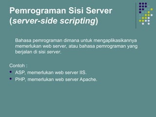Pemrograman Sisi Server
(server-side scripting)
Bahasa pemrograman dimana untuk mengaplikasikannya
memerlukan web server, atau bahasa pemrograman yang
berjalan di sisi server.
Contoh :
 ASP, memerlukan web server IIS.
 PHP, memerlukan web server Apache.
 
