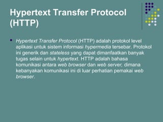 Hypertext Transfer Protocol
(HTTP)
 Hypertext Transfer Protocol (HTTP) adalah protokol level
aplikasi untuk sistem informasi hypermedia tersebar. Protokol
ini generik dan stateless yang dapat dimanfaatkan banyak
tugas selain untuk hypertext. HTTP adalah bahasa
komunikasi antara web browser dan web server, dimana
kebanyakan komunikasi ini di luar perhatian pemakai web
browser.
 