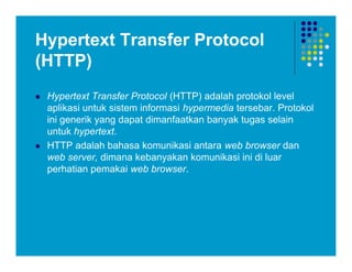 Hypertext Transfer Protocol
(HTTP)
 Hypertext Transfer Protocol (HTTP) adalah protokol level
aplikasi untuk sistem informasi hypermedia tersebar. Protokol
ini generik yang dapat dimanfaatkan banyak tugas selain
untuk hypertext.
 HTTP adalah bahasa komunikasi antara web browser dan
web server, dimana kebanyakan komunikasi ini di luar
perhatian pemakai web browser.
 