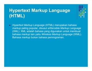Hypertext Markup Language
(HTML)
 Hypertext Markup Language (HTML) merupakan bahasa
markup paling popular, disusul eXtensible Markup Language
(XML). XML adalah bahasa yang digunakan untuk membuat
bahasa markup lain yaitu Wireless Markup Language (WML).
Bahasa markup bukan bahasa pemrograman.
 