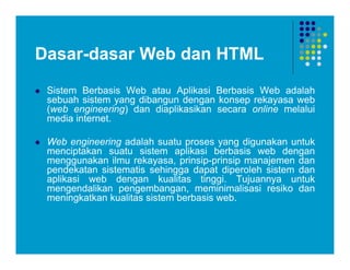 Dasar-dasar Web dan HTML
 Sistem Berbasis Web atau Aplikasi Berbasis Web adalah
sebuah sistem yang dibangun dengan konsep rekayasa web
(web engineering) dan diaplikasikan secara online melalui
media internet.
 Web engineering adalah suatu proses yang digunakan untuk
menciptakan suatu sistem aplikasi berbasis web dengan
menggunakan ilmu rekayasa, prinsip-prinsip manajemen dan
pendekatan sistematis sehingga dapat diperoleh sistem dan
aplikasi web dengan kualitas tinggi. Tujuannya untuk
mengendalikan pengembangan, meminimalisasi resiko dan
meningkatkan kualitas sistem berbasis web.
 