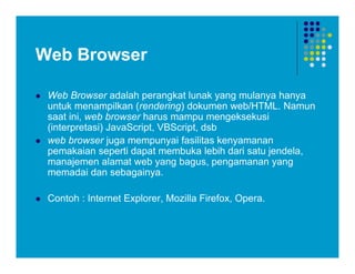Web Browser
 Web Browser adalah perangkat lunak yang mulanya hanya
untuk menampilkan (rendering) dokumen web/HTML. Namun
saat ini, web browser harus mampu mengeksekusi
(interpretasi) JavaScript, VBScript, dsb
 web browser juga mempunyai fasilitas kenyamanan
pemakaian seperti dapat membuka lebih dari satu jendela,
manajemen alamat web yang bagus, pengamanan yang
memadai dan sebagainya.
 Contoh : Internet Explorer, Mozilla Firefox, Opera.
 