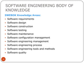 SOFTWARE ENGINEERING BODY OF
KNOWLEDGE
SWEBOK Knowledge Areas:
 Software requirements
 Software design
 Software construction
 Software testing

 Software maintenance
 Software configuration management
 Software engineering management
 Software engineering process
 Software engineering tools and methods
 Software quality
10

 