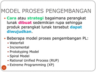 MODEL PROSES PENGEMBANGAN
 Cara atau strategi bagaimana perangkat

lunak dibuat sedemikian rupa sehingga
produk perangkat lunak tersebut dapat
diwujudkan.

 Beberapa model proses pengembangan PL:
 Waterfall
 Incremental
 Prototyping Model
 Spiral Model
 Rational Unified Process (RUP)
 Extreme Programming (XP)
13

 