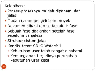 Kelebihan :
 Proses-prosesnya mudah dipahami dan
jelas
 Mudah dalam pengelolaan proyek
 Dokumen dihasilkan setiap akhir fase
 Sebuah fase dijalankan setelah fase
sebelumnya selesai
 Struktur sistem jelas
 Kondisi tepat SDLC Waterfall
 Kebutuhan user telah sangat dipahami
 Kemungkinan terjadinya perubahan
kebutuhan user kecil
16

 
