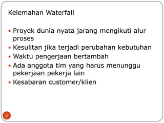 Kelemahan Waterfall
 Proyek dunia nyata jarang mengikuti alur

proses
 Kesulitan jika terjadi perubahan kebutuhan
 Waktu pengerjaan bertambah
 Ada anggota tim yang harus menunggu
pekerjaan pekerja lain
 Kesabaran customer/klien

17

 