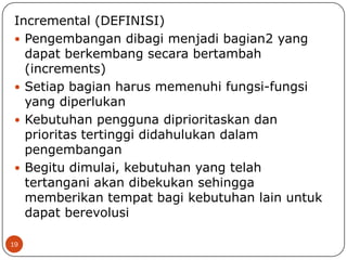 Incremental (DEFINISI)
 Pengembangan dibagi menjadi bagian2 yang
dapat berkembang secara bertambah
(increments)
 Setiap bagian harus memenuhi fungsi-fungsi
yang diperlukan
 Kebutuhan pengguna diprioritaskan dan
prioritas tertinggi didahulukan dalam
pengembangan
 Begitu dimulai, kebutuhan yang telah
tertangani akan dibekukan sehingga
memberikan tempat bagi kebutuhan lain untuk
dapat berevolusi
19

 