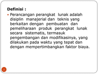 Definisi :
 Perancangan perangkat lunak adalah
disiplin manajerial dan teknis yang
berkaitan dengan pembuatan dan
pemeliharaan produk perangkat lunak
secara sistematis, termasuk
pengembangan dan modifikasinya, yang
dilakukan pada waktu yang tepat dan
dengan mempertimbangkan faktor biaya.

2

 