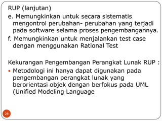 RUP (lanjutan)
e. Memungkinkan untuk secara sistematis
mengontrol perubahan- perubahan yang terjadi
pada software selama proses pengembangannya.
f. Memungkinkan untuk menjalankan test case
dengan menggunakan Rational Test
Kekurangan Pengembangan Perangkat Lunak RUP :
 Metodologi ini hanya dapat digunakan pada
pengembangan perangkat lunak yang
berorientasi objek dengan berfokus pada UML
(Unified Modeling Language

28

 
