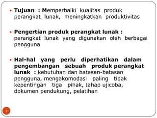  Tujuan : Memperbaiki kualitas produk

perangkat lunak, meningkatkan produktivitas

 Pengertian produk perangkat lunak :

perangkat lunak yang digunakan oleh berbagai
pengguna

 Hal-hal

yang perlu diperhatikan dalam
pengembangan sebuah produk perangkat
lunak : kebutuhan dan batasan-batasan
pengguna, mengakomodasi paling tidak
kepentingan tiga pihak, tahap ujicoba,
dokumen pendukung, pelatihan

3

 