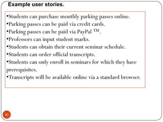 Example user stories.

•Students can purchase monthly parking passes online.
•Parking passes can be paid via credit cards.
•Parking passes can be paid via PayPal ™.
•Professors can input student marks.
•Students can obtain their current seminar schedule.
•Students can order official transcripts.
•Students can only enroll in seminars for which they have
prerequisites.
•Transcripts will be available online via a standard browser.

30

 