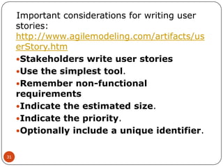Important considerations for writing user
stories:
http://www.agilemodeling.com/artifacts/us
erStory.htm
Stakeholders write user stories
Use the simplest tool.
Remember non-functional
requirements
Indicate the estimated size.
Indicate the priority.
Optionally include a unique identifier.
31

 