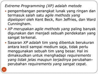 Extreme Programming (XP) adalah metode
 pengembangan perangkat lunak yang ringan dan
termasuk salah satu agile methods yang
dipelopori oleh Kent Beck, Ron Jeffries, dan Ward
Cunningham.
 XP merupakan agile methods yang paling banyak
digunakan dan menjadi sebuah pendekatan yang
sangat terkenal.
 Sasaran XP adalah tim yang dibentuk berukuran
antara kecil sampai medium saja, tidak perlu
menggunakan sebuah tim yang besar. Hal ini
dimaksudkan untuk menghadapi requirements
yang tidak jelas maupun terjadinya perubahanperubahan requirements yang sangat cepat.
32

 
