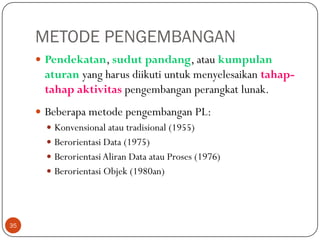 METODE PENGEMBANGAN
 Pendekatan, sudut pandang, atau kumpulan

aturan yang harus diikuti untuk menyelesaikan tahaptahap aktivitas pengembangan perangkat lunak.
 Beberapa metode pengembangan PL:
 Konvensional atau tradisional (1955)
 Berorientasi Data (1975)
 Berorientasi Aliran Data atau Proses (1976)
 Berorientasi Objek (1980an)

35

 