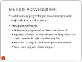 METODE KONVENSIONAL
 Sudut pandang pengembangan adalah alur (prosedur)

kerja pada sistem fisik organisasi.
 Prinsip pengembangan:
 Dokumen apa yang menjadi media data atau informasi

 Bagaimana dokumen tersebut terbentuk dan mengalir dari satu

bagian organisasi ke bagian organisasi yang lain
 Proses apa saja yang dilakukan terhadap dokumen tersebut

 Proses mana yang akan dibantu komputer

36

 