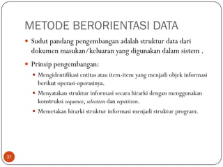 METODE BERORIENTASI DATA
 Sudut pandang pengembangan adalah struktur data dari

dokumen masukan/keluaran yang digunakan dalam sistem .
 Prinsip pengembangan:
 Mengidentifikasi entitas atau item-item yang menjadi objek informasi

berikut operasi-operasinya.
 Menyatakan struktur informasi secara hirarki dengan menggunakan
konstruksi sequence, selection dan repetition.
 Memetakan hirarki struktur informasi menjadi struktur program.

37

 