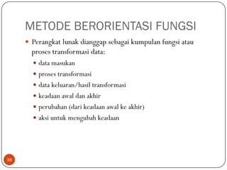 METODE BERORIENTASI FUNGSI
 Perangkat lunak dianggap sebagai kumpulan fungsi atau

proses transformasi data:
 data masukan
 proses transformasi
 data keluaran/hasil transformasi
 keadaan awal dan akhir
 perubahan (dari keadaan awal ke akhir)
 aksi untuk mengubah keadaan

38

 