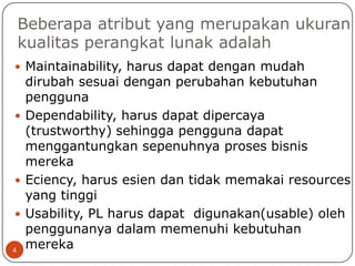 Beberapa atribut yang merupakan ukuran
kualitas perangkat lunak adalah
 Maintainability, harus dapat dengan mudah

dirubah sesuai dengan perubahan kebutuhan
pengguna
 Dependability, harus dapat dipercaya
(trustworthy) sehingga pengguna dapat
menggantungkan sepenuhnya proses bisnis
mereka
 Eciency, harus esien dan tidak memakai resources
yang tinggi
 Usability, PL harus dapat digunakan(usable) oleh
penggunanya dalam memenuhi kebutuhan
mereka
4

 