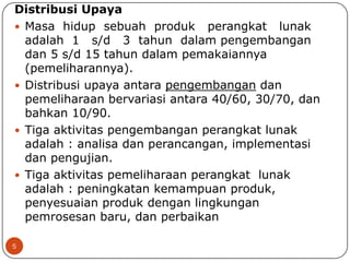 Distribusi Upaya
 Masa hidup sebuah produk perangkat lunak
adalah 1 s/d 3 tahun dalam pengembangan
dan 5 s/d 15 tahun dalam pemakaiannya
(pemeliharannya).
 Distribusi upaya antara pengembangan dan
pemeliharaan bervariasi antara 40/60, 30/70, dan
bahkan 10/90.
 Tiga aktivitas pengembangan perangkat lunak
adalah : analisa dan perancangan, implementasi
dan pengujian.
 Tiga aktivitas pemeliharaan perangkat lunak
adalah : peningkatan kemampuan produk,
penyesuaian produk dengan lingkungan
pemrosesan baru, dan perbaikan
5

 