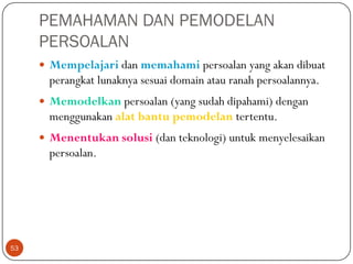 PEMAHAMAN DAN PEMODELAN
PERSOALAN
 Mempelajari dan memahami persoalan yang akan dibuat

perangkat lunaknya sesuai domain atau ranah persoalannya.
 Memodelkan persoalan (yang sudah dipahami) dengan

menggunakan alat bantu pemodelan tertentu.
 Menentukan solusi (dan teknologi) untuk menyelesaikan

persoalan.

53

 